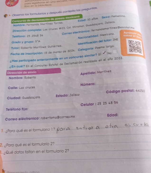 estuct
para registrarse en una escuelá. 
lbro en la biblicteca.
Observa los formularios y después contesta las preguntas.
Edad: 10 años. Sexo: Femenino.
Concurso de declamación de poesia mexicana
Nombre: Fernanda Martínez Torres.
Dirección completa: Las cruces #23, Col. Miramar, Guadalajara, Jalisco.
Correo electrónico: fernandamartínez@escolar.mx
Nacionalidad: Mexicana.
Aprende a=
Teléfono: 25 2548 56
sobre el t
dentificación del tutor: INE
Grado y grupo: 5°A
I
Tutor: Roberto Martínez Gutiérrez.
Fecha de inscripción: 15 de marzo de 2024. Categoría: Poema largo.
¿Has participado anteriormente en un concurso similar? Sí No
¿En cuál? En el Concurso Estatal de Declamación realizado en el año 2022.
Dirección de envio
Apellido: Martínez
Nombre: Roberto
Calle: Las cruces Número:
Ciudad: Guadalajara Estado: Jalisco Código postal: 44150
Celular : 25 25 48 56
Teléfono fijo:
Correo eléctronico: rober toma@correo.mx Edad:
_
_
1. ¿Para qué es el formulario 1?._
2. ¿Para qué es el formulario 2?
_
3. ¿Qué datos faltan en el formulario 2?
_
_