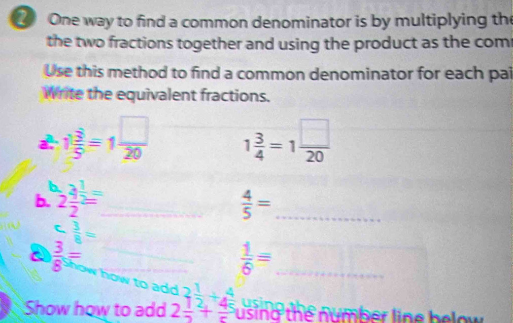 One way to find a common denominator is by multiplying the 
the two fractions together and using the product as the com 
Use this method to find a common denominator for each pai 
Write the equivalent fractions.
 sqrt(2)/2 =1 □ /20 
1 3/4 =1 □ /20 

b. 2 2/2 = _  4/5 = _ 
C  3/8 =
a  3/8 = _ 
_
 1/6 = _ 
to a 
u s a 
Show how to add beginarrayr bd2 1/2 + 1/4 +beginarrayr 4 5endarray using the number line below