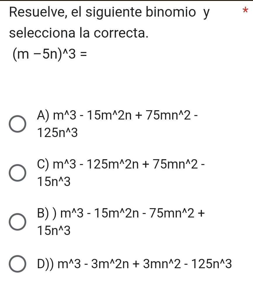 Resuelve, el siguiente binomio y *
selecciona la correcta.
(m-5n)^wedge 3=
A) m^(wedge)3-15m^(wedge)2n+75mn^(wedge)2-
125n^(wedge)3
C) m^(wedge)3-125m^(wedge)2n+75mn^(wedge)2-
15n^(wedge)3
B) ) m^(wedge)3-15m^(wedge)2n-75mn^(wedge)2+
15n^(wedge)3
D)) m^(wedge)3-3m^(wedge)2n+3mn^(wedge)2-125n^(wedge)3