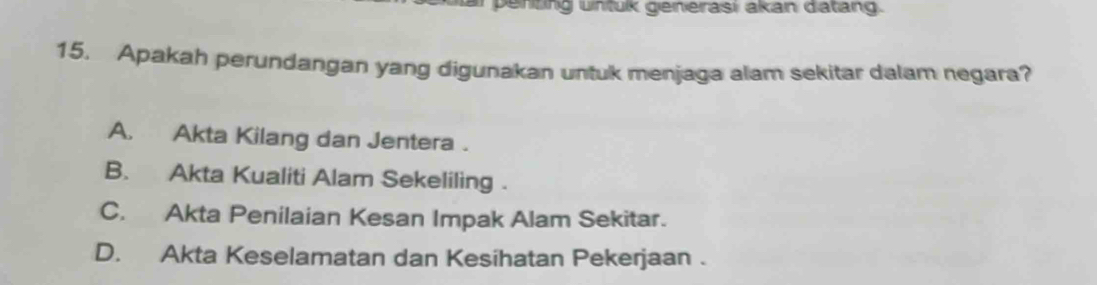 penting untuk generasi akan datang.
15. Apakah perundangan yang digunakan untuk menjaga alam sekitar dalam negara?
A. Akta Kilang dan Jentera .
B. Akta Kualiti Alam Sekeliling .
C. Akta Penilaian Kesan Impak Alam Sekitar.
D. Akta Keselamatan dan Kesihatan Pekerjaan .