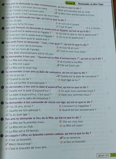 Leçon 2 Demander et dire l'âge
@ Le 9 mai, c'est mon anniversaire.
D Ton ami te demande ta date d'anniversaire, qu'est-ce que tu dis ? ⓑ Mon anniversaire est au club.
Je t'invite à mon anniversaire.  Je fête mon anniversaire le 3 juin.
€ Le 5 avril, c'est l'anniversaire de mon frère.
5 Ton ami te demande ton âge, qu'est-ce que tu dis ?
_ J'ai 15 ans.
Je suis né à Louxor.
é Je suis né le 15 mars,
④ C'est 15 ans.
Ton ami français te demande le week-end en Égypte, qu'est-ce qu'il dit ? ⓔⅡ a 16 ans.
@ Quand est le week-end en Égypte ? ⑥ Qu'est-ce que tu fais le week-end ?
© Quel jour est le week-end en Égypte ? @ Où tu es le week-end ?
© Tu aimes faire quoi le week-end ?
Ton petit frère te demande : "Juin, c'est quoi ?", qu'est-ce que tu dis ?
③ C'est un jour de la semaine.  Je suis né en juin.
C'est un mois de l'année.  C'est le nom d'un mois.
€ Ma date d'anniversaire est le 15 juin.
Tu demandes à ton ami : "Quand est ta fête d'anniversaire ?" ', qu'est-ce qu'il dit ?
La fête est chez moi, ⑥ Je t'invite à ma fête.
© La fête est super. Elle est lundi soir.
La fête est le onze mai.
Tu demandes à ton ami sa date de naissance, qu'est-ce que tu dis ?
@ Où tu es né ? Quelle est ta date de naissance ?
Quand tu es né ?   Quel âge as-tu ?
d
© Où est ta fête d'anniversaire ?
⑩ Tu demandes à ton ami la date d'aujourd'hui, qu'est-ce que tu dis ?
Quelle est la date d'aujourd'hui ? ⓑ En quel mois sommes-nous ?
La date d'aujourd'hui, c'est quoi ? ⓓ Quel jour sommes-nous ?
Quelle est ta date de naissance ?
 Tu demandes à ton camarade de classe son âge, qu'est-ce que tu dis ?
@ J'ai 16 ans, et toi ? ⓑ Comment tu t'appelles ?
© Quelle est ton adresse ? ⓓ Quand est ton anniversaire ?
Tu as quel âge ?
⑫ Ton ami te demande le lieu de la fête, qu'est-ce que tu dis ?
La fête est le premier mars. ⑥ Elle est chez moi.
La fête est au club.  La fête est super.
La fête est à 19 heures.
⑮ Un copain t'offre un bracelet comme cadeau, qu'est-ce que tu dis ?
③ C'est un bracelet. Je te remercie.
Merci beaucoup ! ⓓ Je fais un bracelet.
© C'est le bracelet de mon ami.
uv rho _1l· △ l 147