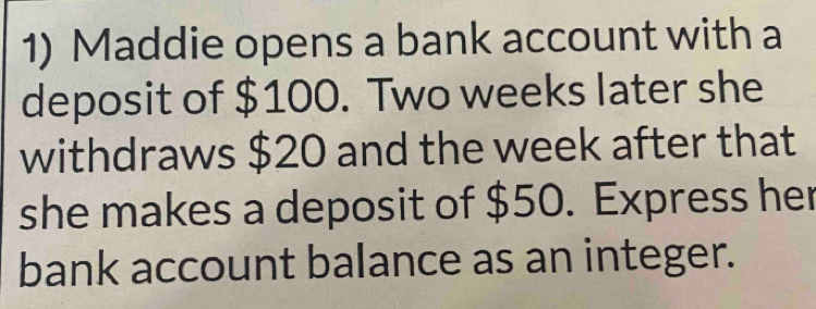 Maddie opens a bank account with a 
deposit of $100. Two weeks later she 
withdraws $20 and the week after that 
she makes a deposit of $50. Express her 
bank account balance as an integer.