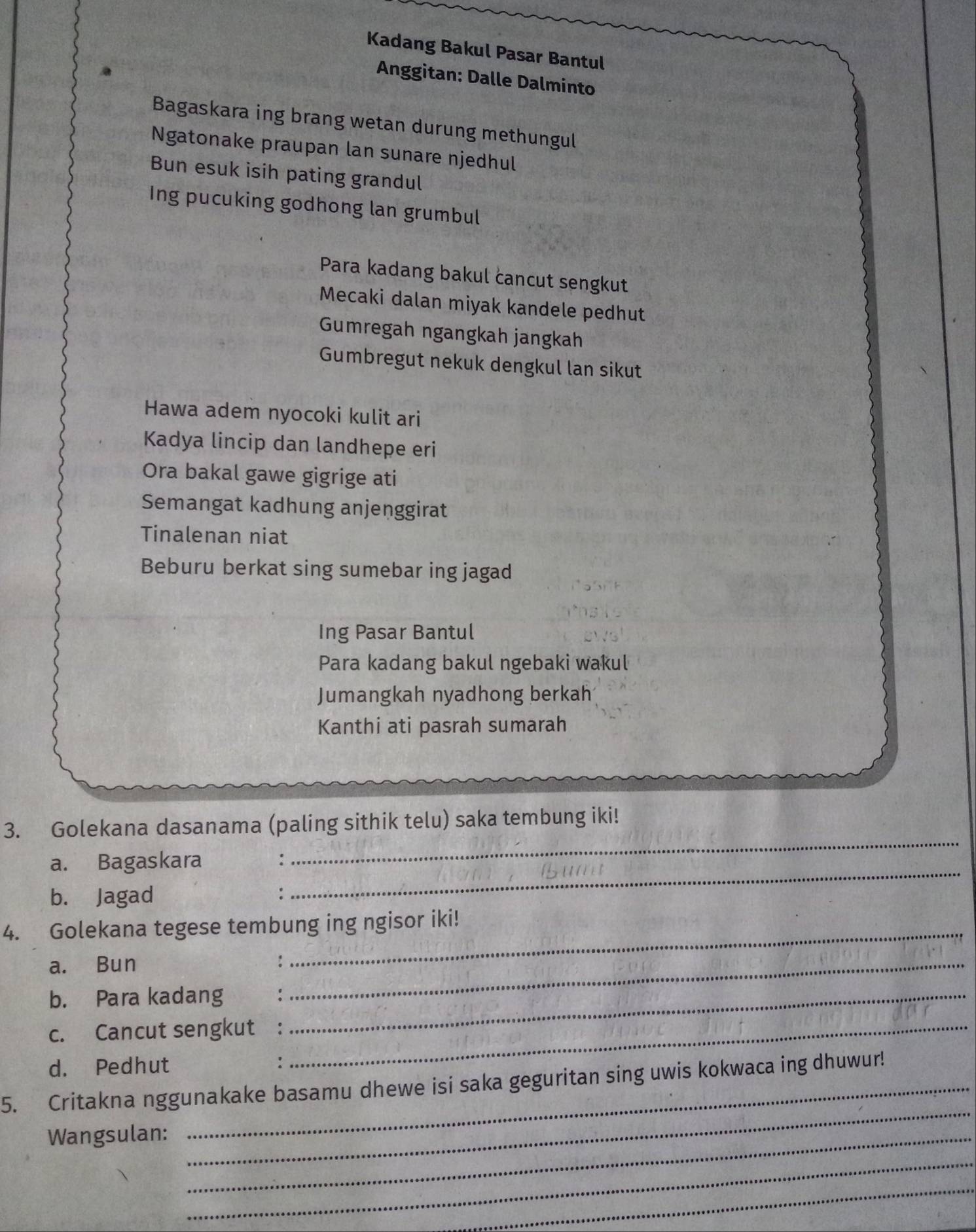 Kadang Bakul Pasar Bantul 
Anggitan: Dalle Dalminto 
Bagaskara ing brang wetan durung methungul 
Ngatonake praupan lan sunare njedhul 
Bun esuk isih pating grandul 
Ing pucuking godhong lan grumbul 
Para kadang bakul cancut sengkut 
Mecaki dalan miyak kandele pedhut 
Gumregah ngangkah jangkah 
Gumbregut nekuk dengkul lan sikut 
Hawa adem nyocoki kulit ari 
Kadya lincip dan landhepe eri 
Ora bakal gawe gigrige ati 
Semangat kadhung anjenggirat 
Tinalenan niat 
Beburu berkat sing sumebar ing jagad 
Ing Pasar Bantul 
Para kadang bakul ngebaki wakul 
Jumangkah nyadhong berkah 
Kanthi ati pasrah sumarah 
3. Golekana dasanama (paling sithik telu) saka tembung iki! 
a. Bagaskara : 
_ 
b. Jagad 
_ 
4. Golekana tegese tembung ing ngisor iki! 
a. Bun 
_ 
b. Para kadang_ 
_ 
c. Cancut sengkut :_ 
d. Pedhut : 
_ 
5. Critakna nggunakake basamu dhewe isi saka geguritan sing uwis kokwaca ing dhuwur! 
Wangsulan:_ 
_ 
_