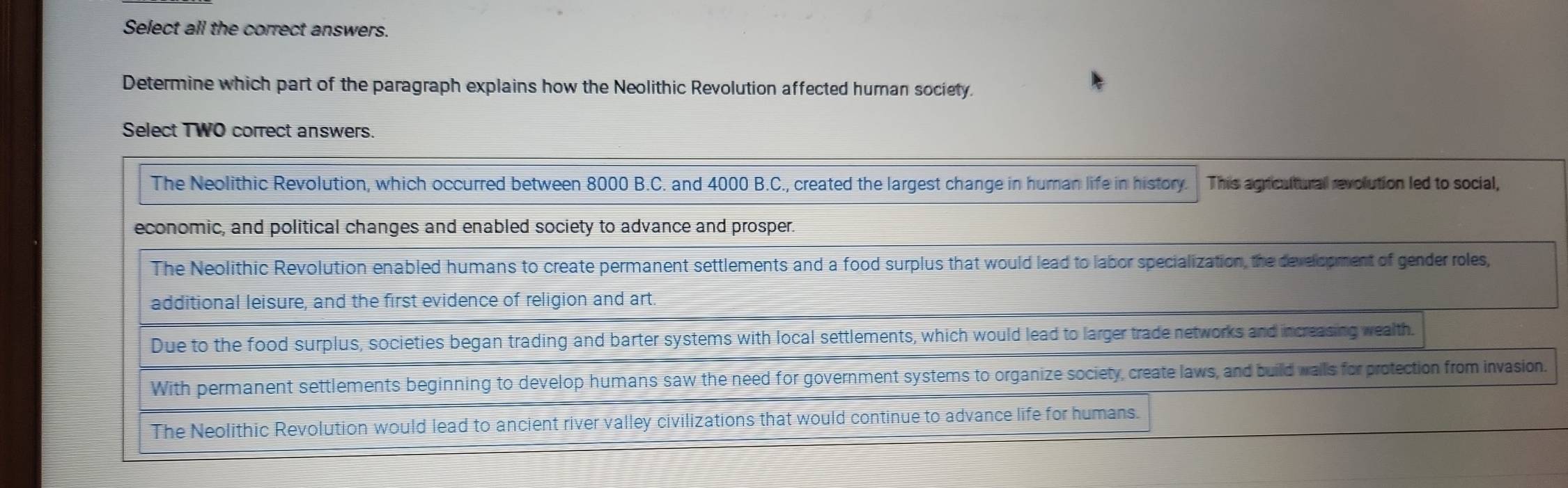 Select all the correct answers.
Determine which part of the paragraph explains how the Neolithic Revolution affected human society.
Select TWO correct answers.
The Neolithic Revolution, which occurred between 8000 B.C. and 4000 B.C., created the largest change in human life in history. This agricultural revolution led to social,
economic, and political changes and enabled society to advance and prosper.
The Neolithic Revolution enabled humans to create permanent settlements and a food surplus that would lead to labor specialization, the development of gender roles,
additional leisure, and the first evidence of religion and art.
Due to the food surplus, societies began trading and barter systems with local settlements, which would lead to larger trade networks and increasing wealth.
With permanent settlements beginning to develop humans saw the need for government systems to organize society, create laws, and build walls for protection from invasion.
The Neolithic Revolution would lead to ancient river valley civilizations that would continue to advance life for humans.