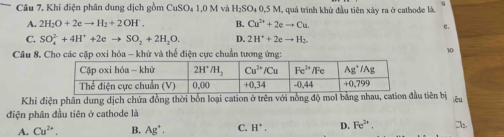 Khi điện phân dung dịch gồm CuSO_41,0M và H_2SO_40,5M I, quá trình khử đầu tiên xảy ra ở cathode là.
A. 2H_2O+2eto H_2+2OH^.. B. Cu^(2+)+2eto Cu.
e.
C. SO_4^((2-)+4H^+)+2eto SO_2+2H_2O. D. 2H^++2eto H_2.
Câu 8. Cho các cặp oxi hóa - khử và thế điện cực chuẩn tương ứng:
10
Khi điện phần dung dịch chứa đồng thời bốn loại cation ở trên với nồng độ mol bằng nhau, cation đầu tiên bị lêu
điện phân đầu tiên ở cathode là
A. Cu^(2+). B. Ag^+.
C. H^+. D. Fe^(2+). Cl2.