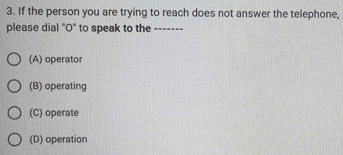 If the person you are trying to reach does not answer the telephone,
please dial "O" to speak to the -------
(A) operator
(B) operating
(C) operate
(D) operation