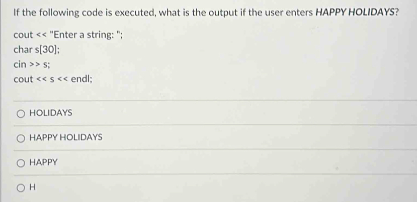 If the following code is executed, what is the output if the user enters HAPPY HOLIDAYS?
cout "Enter a string: ";
char s[30]; 
ci n>>s; 
cout <<s endl;
HOLIDAYS
HAPPY HOLIDAYS
HAPPY
H