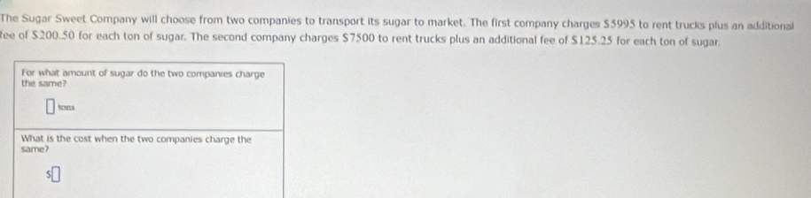 The Sugar Sweet Company will choose from two companies to transport its sugar to market. The first company charges $5995 to rent trucks plus an additional 
ee of $200.50 for each ton of sugar. The second company charges $7500 to rent trucks plus an additional fee of $125.25 for each ton of sugar. 
For what amount of sugar do the two companies charge 
the same? 
tons 
What is the cost when the two companies charge the 
same?