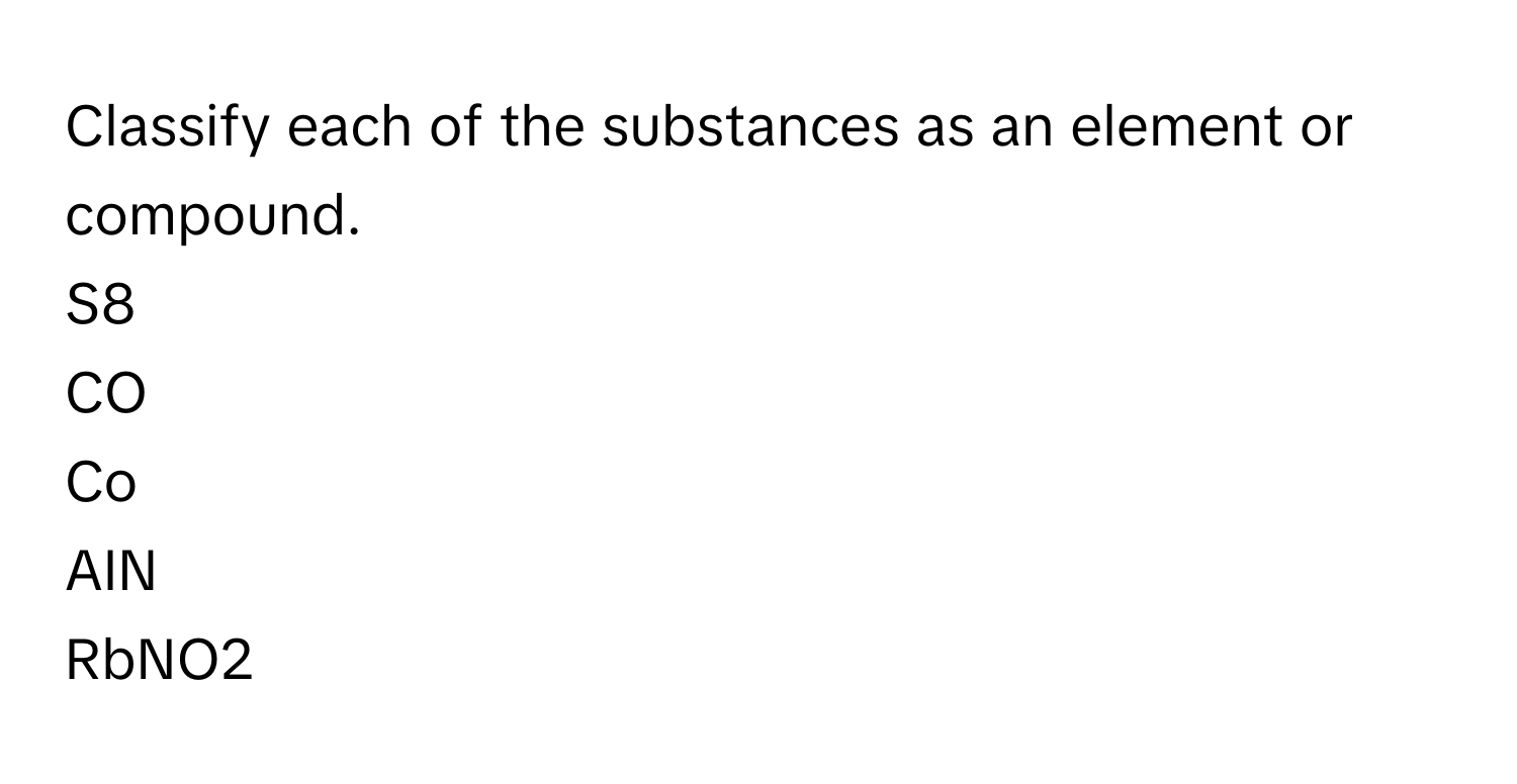 Classify each of the substances as an element or compound. 
S8 
CO 
Co 
AIN 
RbNO2