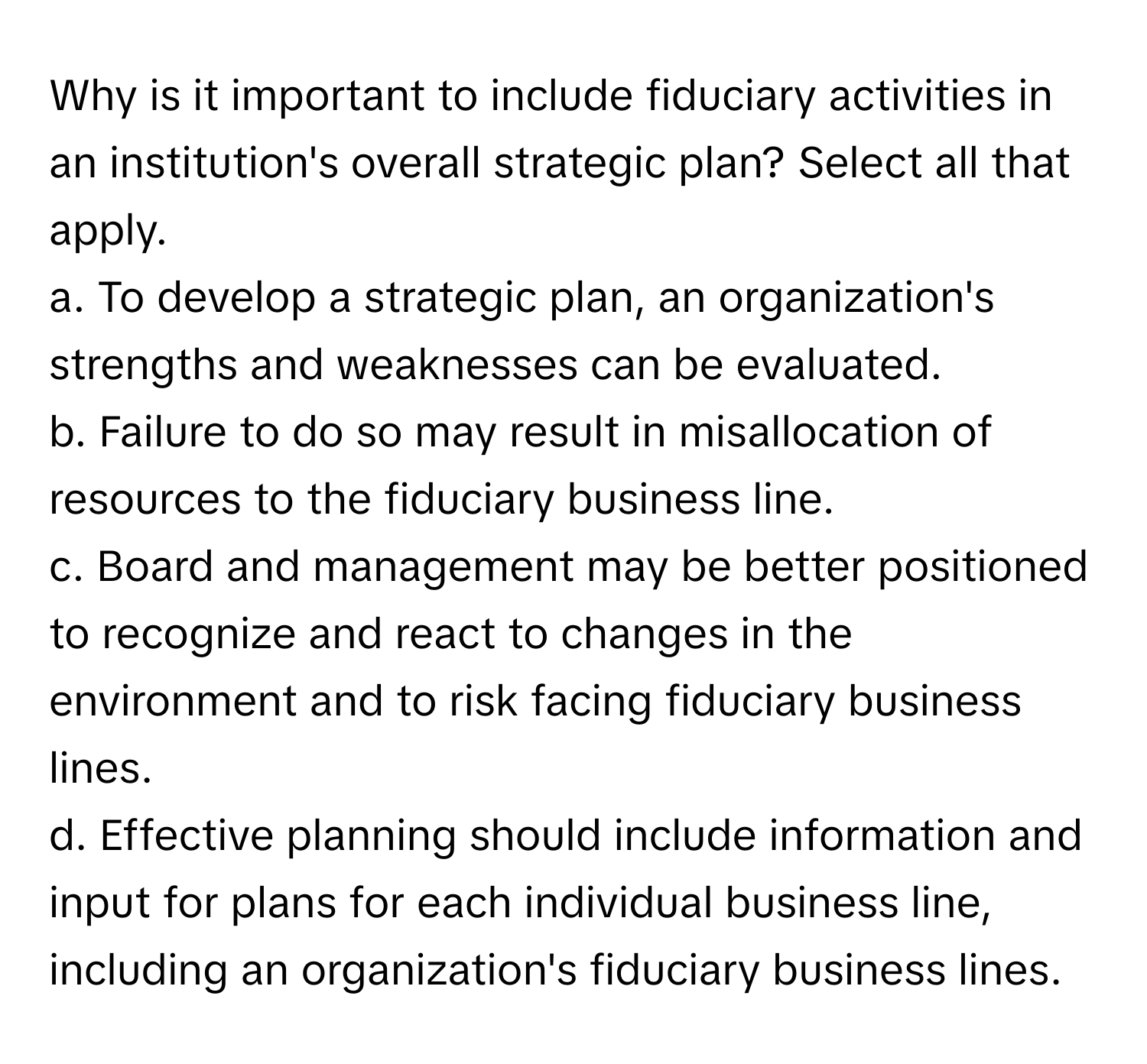 Why is it important to include fiduciary activities in an institution's overall strategic plan? Select all that apply.

a. To develop a strategic plan, an organization's strengths and weaknesses can be evaluated.
b. Failure to do so may result in misallocation of resources to the fiduciary business line.
c. Board and management may be better positioned to recognize and react to changes in the environment and to risk facing fiduciary business lines.
d. Effective planning should include information and input for plans for each individual business line, including an organization's fiduciary business lines.