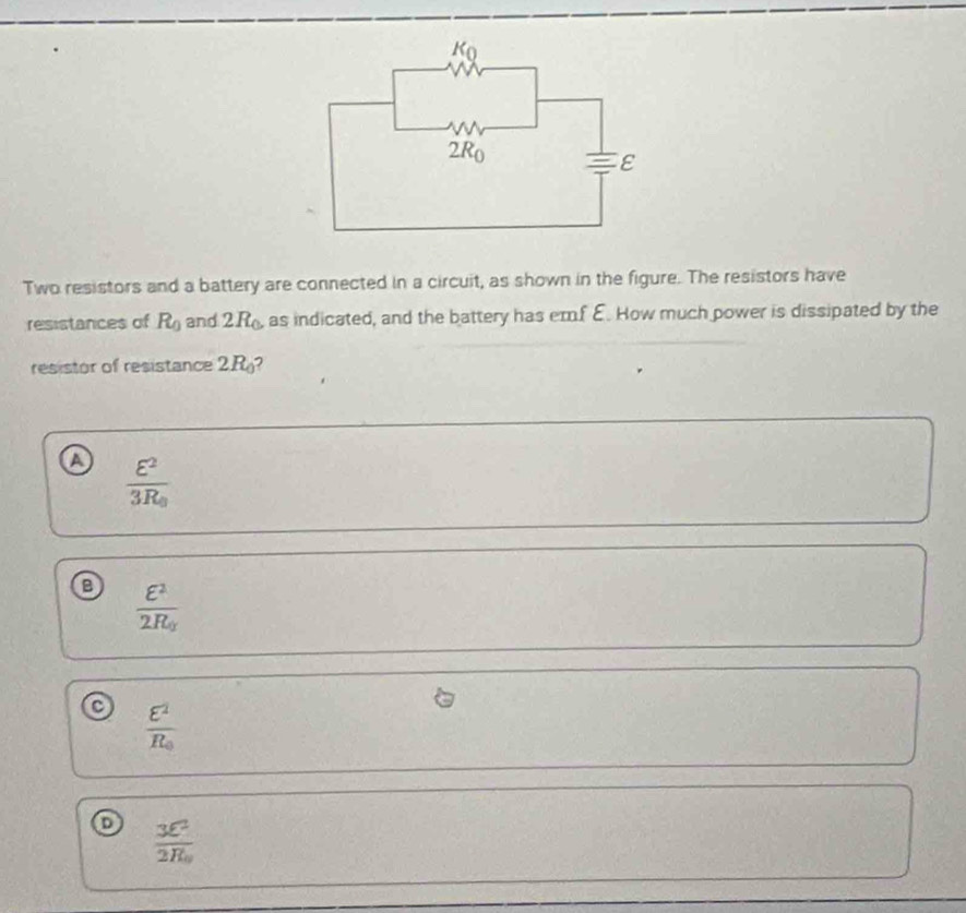 Two resistors and a battery are connected in a circuit, as shown in the figure. The resistors have
resistances of R_0 and 2R_0 as indicated, and the battery has emf E. How much power is dissipated by the
resistor of resistance 2K
a frac E^23R_0
a frac E^22R_g
o frac E^2R_0
o frac 3E^22R_0