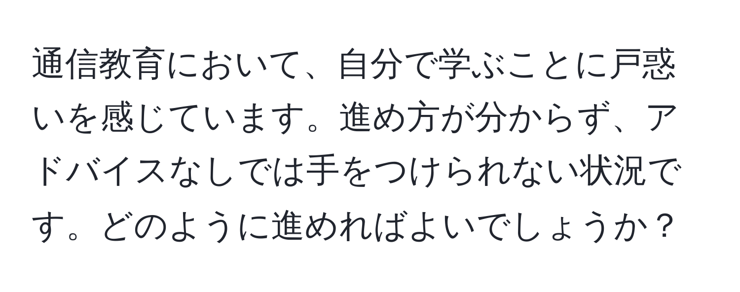 通信教育において、自分で学ぶことに戸惑いを感じています。進め方が分からず、アドバイスなしでは手をつけられない状況です。どのように進めればよいでしょうか？