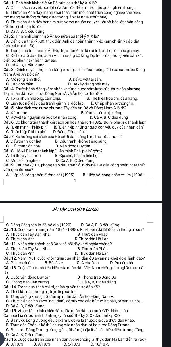 Tình hình kinh tế ở Ấn Độ nửa sau thế kỷ XIX là?
A. Chính sách vơ vét, bóc lột của Anh đã để lại nhiều hậu quả nghiêm trọng.
B. Thực dân Anh đấy mạnh khai thác hầm mỏ, phát triển công nghiệp chế biển,
mở mang hệ thống đường giao thông, áp đặt nhiều thứ thuế,...
C. Thực dân Anh tiến hành ra sức vơ vét nguồn nguyên liệu và bóc lột nhân công
để thu lợi nhuận tối đa.
D. Cả A, B, C đều đúng
Câu 2. Tình hình chính trị ở Ấn Độ nửa sau thế kỷ XIX là?
A. Đến giữa thế kỷ XIX, thực dân Anh đã hoàn thành việc xâm chiếm và áp đặt
ách cai trị ở Ấn Độ.
B. Trong quá trình cai trị Ấn Độ, thực dân Anh đã cai trị trực tiếp ở quốc gia này.
C. Để tạo chỗ dựa thực dân Anh nhượng bộ tầng lớp trên của phong kiến bản xứ,
biến bộ phận này thành tay sai.
D. Cá Á, B, C đều đúng
Câu 3. Chính quyền thực dân tăng cường chiếm đoạt ruộng đất của các nước Đông
Nam Á và Ấn Đồ để?
A. Mở rộng lãnh thổ. B. Để vơ vét tài sản.
C. Lập đồn điền. D. Để xây dựng nhà máy.
Câu 4. Trước hành động xâm nhập và từng bước xâm lược của thực dân phương
Tây, nhân dân các nước Đông Nam Á và Ấn Độ có thái độ?
A. Tỏ ra nhún nhường, cam chịu. B. Thể hiện hòa chí, đầu hàng.
C. Liên tục nổi dậy đấu tranh giành lại độc lập. D. Chấp nhận bị thống trị.
Câu 5. Mục đích các nước phương Tây đến Ấn Độ và Đông Nam Á là để?
A. Xâm lược. B. Xâm chiếm thị trường.
C. Vơ vét tài nguyên và bóc lột nhân công. D. Cả A, B, C đều đung
Câu 6. Do không tán thành cải cách ôn hòa, tháng  1-1892, Bô-ni-pha-xi-ô thành lập?
A. ''Liên minh Phi-lip-pin'' B. ''Liên hiệp những người con yêu quý của nhân dân''
C. "Liên hiệp Phi-lip-pin" D. Đảng Cộng sản.
Câu 7. Xu hướng cải cách của Hô-xê Ri-dan dùng hình thức đấu tranh?
A. Đấu tranh kịch liệt B. Đấu tranh không tiếng súng
C. Đấu tranh ôn hòa D. Vận động Duy tần
Câu 8. Hô-xê Ri-dan thành lập "Liên minh Phi-lip-pin" gồm?
A. Trí thức yêu nước B. Địa chủ, tư sản tiến bộ
C. Một số hộ nghèo D. Cả A, B, C đều đúng
Câu 9. Đầu thế kỷ XX, phong trào đấu tranh ở In-dô-nê-xi-a của công nhân phát triển
với sự ra đời của?
A. Hiệp hội công nhân đường sắt (1905)  B. Hiệp hội công nhân xe lửa (1908)
BÀI TẬP LỊCH Sử 8 (22-23)
C. Đảng Công sản In-đô-nê-xi-a (1920)  D. Cá A, B, C đều đúng
Câu 10. Cuộc cách mạng năm 1896 - 1898 ở Phi-lip-pin đã lật đổ ách thống trị của?
A. Thực dân Tây Ban Nha B. Thực dân Pháp
C. Thực dân Anh D. Thực dân Hà Lan
Câu 11. Nhân dân thành phố Ca-vi-tô nổi dậy khởi nghĩa chống?
A. Thực dân Tây Ban Nha B. Thực dân Pháp
C. Thưc dân Anh D. Thực dân Hà Lan
Câu 12. Năm 1901, cuộc khởi nghĩa của nhân dân ở Xa-van-na-khét do ai lãnh đạo?
A. Pha-ca-đuốc B. Bô-lô-ven C. A-cha Xoa D. Pu-côm-bô
Câu 13. Cuộc đấu tranh tiêu biểu của nhân dân Việt Nam chống chủ nghĩa thực dân
là?
A. Cuộc vận động Duy tân B. Phong trào Đông Du
C. Phong trào Cần vương D. Cả A, B, C đều đúng
Câu 14. Trong quá trình cai trị, chính quyền thực dân đã?
A. Thiết lập nền thống trị, trực tiếp cai trị.
B. Tăng cường khủng bố, đàn áp nhân dân Ấn Độ, Đông Nam Á
C. Thực hiện chính sách "ngu dân", cổ súy cho các hủ tục lạc hậu, tệ nạn xã hội,...
D. Cả A, B, C đều đúng
Câu 15. Vì sao liên minh chiến đấu giữa nhân dân ba nước Việt Nam- Lào-
Campuchia đượchình thành ngay từ cuối thế kỷ XIX - đầu thế kỷ XX?
A. Ba nước Đông Dương đều bị xâm lược và là thuộc địa của thực dân Pháp.
B. Thực dân Pháp là kẻ thù chung của nhân dân cả ba nước Đông Dương.
C. Ba nước Đông Dương có sự gần gũi về mặt địa lí và có nhiều điểm tương đồng.
D. Cả A, B, C đều đúng
Câu 16. Cuộc đấu tranh của nhân dân A-chê chống lại thực dân Hà Lan diễn ra vào?
A. 3/1873 B. 9/1873 C. 5/1873 D. 10/1873