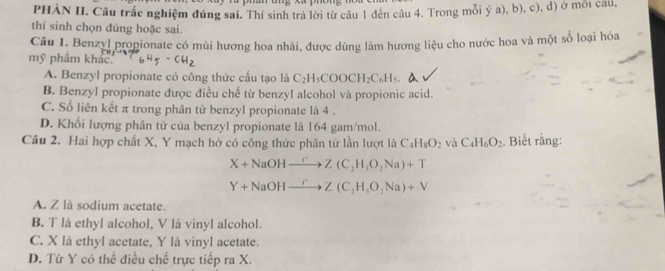 PHÀN II. Câu trắc nghiệm đúng sai. Thí sinh trả lời từ câu 1 đến câu 4. Trong mỗi ý a), b), c), d) ở môi cau,
thí sinh chọn đúng hoặc sai.
Câu 1. Benzyl propionate có mùi hương hoa nhài, được dùng làm hương liệu cho nước hoa và một số loại hóa
mỹ phẩm khác
A. Benzyl propionate có công thức cấu tạo là C_2H_5COOCH_2C_6H_5. a
B. Benzyl propionate được điều chế từ benzyl alcohol và propionic acid.
C. Số liên kết π trong phân tử benzyl propionate là 4 .
D. Khối lượng phân tử của benzyl propionate là 164 gam/mol.
Câu 2. Hai hợp chất X, Y mạch hở có công thức phân tử lần lượt là C_4H_8O_2 và C_4H_6O_2. Biết rằng:
X+NaOHxrightarrow I''Z(C_2H_3O_2Na)+T
Y+NaOHxrightarrow I''Z(C_2H_3O_2Na)+V
A. Z là sodium acetate.
B. T là ethyl alcohol, V là vinyl alcohol.
C. X là ethyl acetate, Y là vinyl acetate.
D. Từ Y có thể điều chế trực tiếp ra X.