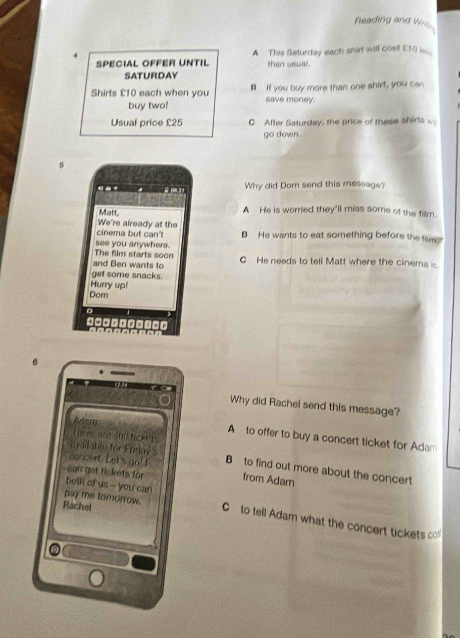 Reading and Wriln
4
A This Saturday each shirt will cost £10 las
SPECIAL OFFER UNTIL than usual.
SATURDAY
Shirts £10 each when you B If you buy more than one shirt, you can
save money.
buy two!
Usual price £25 C After Saturday, the price of these shirts 
go down.
5
Why did Dom send this message?
Matt,
A He is worried they'll miss some of the film.
We're already at the
cinema but can't B He wants to eat something before the film.
see you anywhere.
The film starts soon C He needs to tell Matt where the cinema is
and Ben wants to
get some snacks.
Hurry up!
Dom
0□□ Ty
6
Why did Rachel send this message?
Thers are shill lickets
A to offer to buy a concert ticket for Adam
avdilable for Friday s B to find out more about the concert
concont Let's go! ! from Adam
can get tickets for
both of us -- you can
pay me tomorrow.
Rachel
C to tell Adam what the concert tickets co