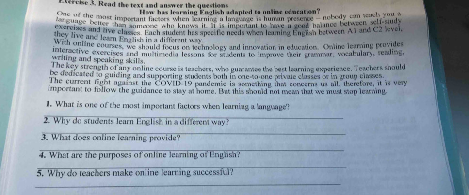 Read the text and answer the questions 
How has learning English adapted to online education? 
One of the most important factors when learning a language is human presence - nobody can teach you a 
Janguage better than someone who knows it. It is important to have a good balance between self-study 
exercises and live classes. Each student has specific needs when learning English between A1 and C2 level, 
they live and learn English in a different way. 
With online courses, we should focus on technology and innovation in education. Online learning provides 
interactive exercises and multimedia lessons for students to improve their grammar, vocabulary, reading, 
writing and speaking skills. 
The key strength of any online course is teachers, who guarantee the best learning experience. Teachers should 
be dedicated to guiding and supporting students both in one-to-one private classes or in group classes. 
The current fight against the COVID-19 pandemic is something that concerns us all, therefore, it is very 
important to follow the guidance to stay at home. But this should not mean that we must stop learning. 
1. What is one of the most important factors when learning a language? 
_ 
2. Why do students learn English in a different way? 
_ 
3. What does online learning provide? 
_ 
4. What are the purposes of online learning of English? 
_ 
5. Why do teachers make online learning successful? 
_