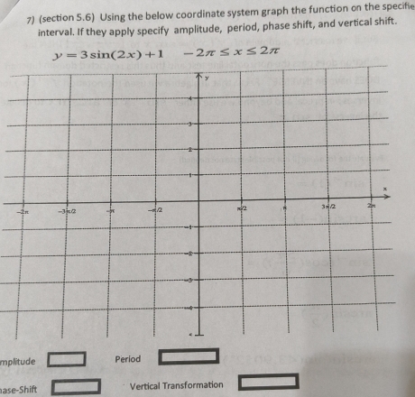 (section 5.6) Using the below coordinate system graph the function on the specifie 
interval. If they apply specify amplitude, period, phase shift, and vertical shift.
y=3sin (2x)+1 -2π ≤ x≤ 2π
mplitude Period 
ase-Shift Vertical Transformation