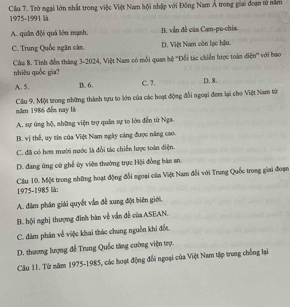 Trở ngại lớn nhất trong việc Việt Nam hội nhập với Đông Nam Á trong giai đoạn từ năm
1975-1991 là
A. quân đội quá lớn mạnh. B. vấn đề của Cam-pu-chia.
C. Trung Quốc ngăn cản. D. Việt Nam còn lạc hậu.
Câu 8. Tính đến tháng 3-2024, Việt Nam có mối quan hệ “Đối tác chiến lược toàn diện” với bao
nhiêu quốc gia?
A. 5. B. 6. C. 7. D. 8.
Câu 9. Một trong những thành tựu to lớn của các hoạt động đối ngoại đem lại cho Việt Nam từ
năm 1986 đến nay là
A. sự ủng hộ, những viện trợ quân sự to lớn đến từ Nga.
B. vị thế, uy tín của Việt Nam ngày càng được nâng cao.
C. đã có hơn mười nước là đối tác chiến lược toàn diện.
D. đang ứng cử ghế ủy viên thường trực Hội đồng bản an.
Câu 10. Một trong những hoạt động đối ngoại của Việt Nam đối với Trung Quốc trong giai đoạn
1975-1985 là:
A. đàm phán giải quyết vấn đề xung đột biên giới.
B. hội nghị thượng đinh bàn về vấn đề của ASEAN.
C. đàm phán về việc khai thác chung nguồn khí đốt.
D. thương lượng để Trung Quốc tăng cường viện trợ.
Câu 11. Từ năm 1975-1985, các hoạt động đối ngoại của Việt Nam tập trung chống lại