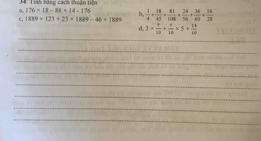 34: Tỉnh bằng cách thuận tiện 
a, 176* 18-88* 14-176
c, 1889* 123+23* 1889-46* 1889 b,  1/4 + 18/45 + 81/108 + 24/56 + 36/60 + 16/28 
d, 3*  7/10 + 7/10 * 5+ 14/10 
_ 
_ 
_ 
_ 
_ 
_ 
_ 
_ 
_