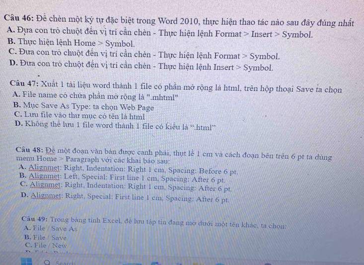 Để chèn một ký tự đặc biệt trong Word 2010, thực hiện thao tác nào sau đây đúng nhất
A. Đựa con trò chuột đến vị trí cần chèn - Thực hiện lệnh Format > Insert > Symbol.
B. Thực hiện lệnh Home > Symbol.
C. Đưa con trò chuột đến vị trí cần chèn - Thực hiện lệnh Format > Symbol.
D. Đưa con trò chuột đến vị trí cần chèn - Thực hiện lệnh Insert > Symbol.
Cầu 47: Xuất 1 tài liệu word thành 1 file có phần mở rộng là html, trên hộp thoại Save ta chọn
A. File name có chứa phần mở rộng là ".mhtml"
B. Mục Save As Type: ta chọn Web Page
C. Lưu file vào thư mục có tên là html
D. Không thể lưu 1 file word thành 1 file có kiểu là “html”
Câu 48: Để một đoạn văn bản được canh phải, thụt lễ 1 cm và cách đoạn bên trên 6 pt ta dùng
menu Home > Paragraph với các khai báo sau:
A. Alignmet: Right, Indentation: Right 1 cm, Spacing: Before 6 pt.
B. Alignmet: Left, Special: First line 1 cm, Spacing: After 6 pt.
C. Alignmet: Right. Indentation: Right 1 cm, Spacing: After 6 pt.
D. Alignmet: Right, Special: First line 1 cm, Spacing: After 6 pt.
Cầu 49: Trong bảng tỉnh Excel, đễ lưu tập tin đang mở dưới một tên khác, ta chọn:
A. File Save As
B. File / Save
C. File / New