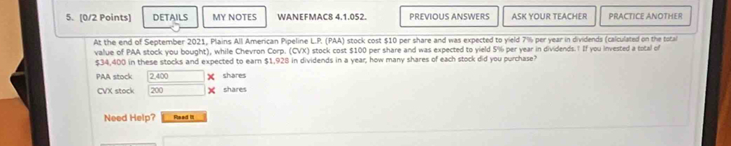 DETAILS MY NOTES WANEFMAC8 4.1.052. PREVIOUS ANSWERS ASK YOUR TEACHER PRACTICE ANOTHER
At the end of September 2021, Plains All American Pipeline L.P. (PAA) stock cost $10 per share and was expected to yield 7% per year in dividends (calculated on the total
value of PAA stock you bought), while Chevron Corp. (CVX) stock cost $100 per share and was expected to yield 5% per year in dividends. If you invested a total of
$34,400 in these stocks and expected to earn $1,928 in dividends in a year, how many shares of each stock did you purchase?
PAA stock 2,400 shares
CVX stock 200 shares
Need Help? Read it