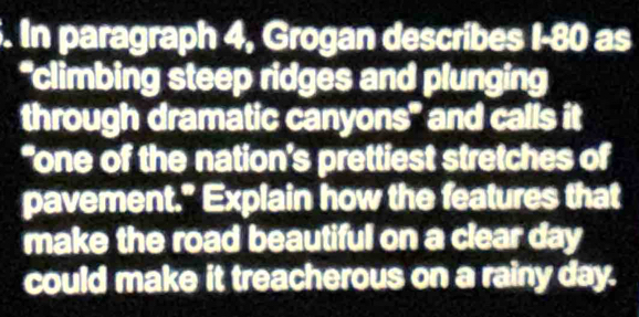 In paragraph 4, Grogan describes I-80 as 
*climbing steep ridges and plunging 
through dramatic canyons" and calls it 
“one of the nation’s prettiest stretches of 
pavement." Explain how the features that 
make the road beautiful on a clear day 
could make it treacherous on a rainy day.