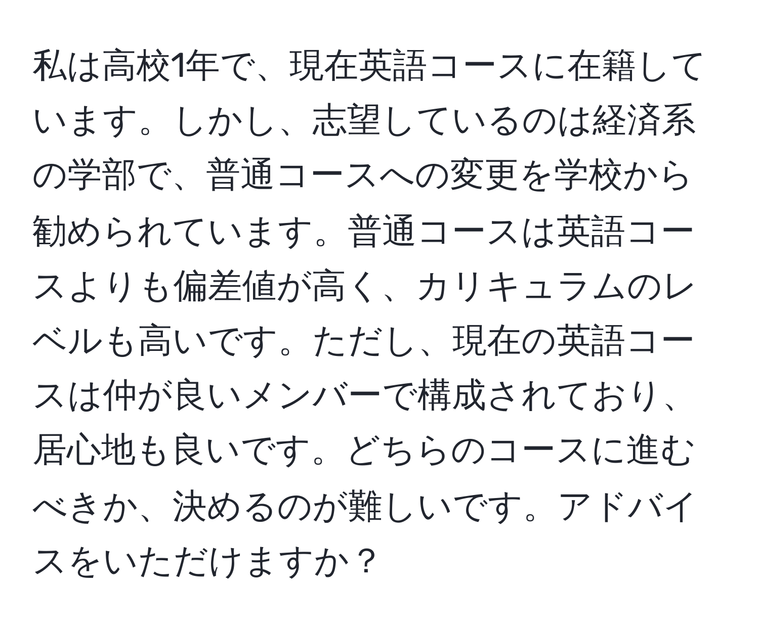 私は高校1年で、現在英語コースに在籍しています。しかし、志望しているのは経済系の学部で、普通コースへの変更を学校から勧められています。普通コースは英語コースよりも偏差値が高く、カリキュラムのレベルも高いです。ただし、現在の英語コースは仲が良いメンバーで構成されており、居心地も良いです。どちらのコースに進むべきか、決めるのが難しいです。アドバイスをいただけますか？