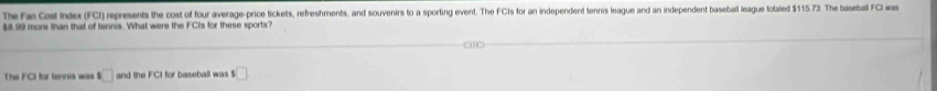 The Fan Cost Index (FCI) represents the cost of four average-price tickets, refreshments, and souvenirs to a sporting event. The FCIs for an independent tennis league and an independent baseball league totaled $115.73. The baseball FCI was
$899 more than that of tennis. What were the FCts for these sports? 
The FCI for tennis was □ and the FC1 for baseball was s□