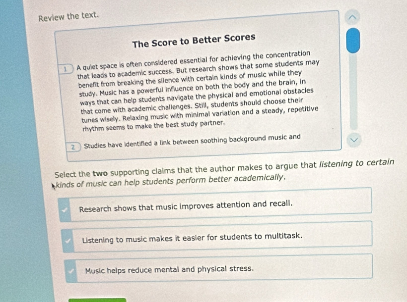 Review the text.
The Score to Better Scores
A quiet space is often considered essential for achieving the concentration
that leads to academic success. But research shows that some students may
benefit from breaking the silence with certain kinds of music while they
study. Music has a powerful influence on both the body and the brain, in
ways that can help students navigate the physical and emotional obstacles
that come with academic challenges. Still, students should choose their
tunes wisely. Relaxing music with minimal variation and a steady, repetitive
rhythm seems to make the best study partner.
2 Studies have identified a link between soothing background music and
Select the two supporting claims that the author makes to argue that listening to certain
kinds of music can help students perform better academically.
Research shows that music improves attention and recall.
Listening to music makes it easier for students to multitask.
Music helps reduce mental and physical stress.