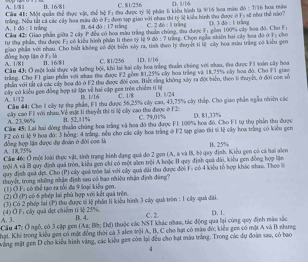 hộp lạn 0 13 là D. 1/16
A. 1/81 B. 16/81 C. 81/256
Câu 41: Một quần thể thực vật, thế hệ F_2 thu được tỷ lệ phân li kiểu hình là 9/16 hoa màu đỏ : 7/16 hoa màu
trắng. Nếu tất cả các cây hoa màu đỏ ở F_2 đem tạp giao với nhau thì tỷ lệ kiểu hình thu được ở F_3 sẽ như thế nào?
A. 1 đỏ : 1 trắng B. 64 đỏ : 17 trắng C. 2 đỏ : 1 trắng D. 3 đỏ : 1 trăng
Câu 42: Giao phần giữa 2 cây P đều có hoa màu trắng thuần chủng, thu được F_1 gồm 100% cây hoa đỏ. Cho F_1
tự thụ phẩn, thu được F_2 có kiểu hình phân li theo tỷ lệ 9 đỏ : 7 trắng. Chọn ngẫu nhiên hai cây hoa đỏ ở F_2 cho
giao phần với nhau. Cho biết không có đột biến xảy ra, tính theo lý thuyết ti lệ cây hoa màu trắng có kiểu gen
đồng hợp lặn ở F_3 là
A. 1/81 B. 16/81 C. 81/256 1D. 1/16
Câu 43: Ở một loài thực vật lưỡng bội, khi lai hai cây hoa trắng thuần chủng với nhau, thu được F1 toàn cây hoa
trắng. Cho F1 giao phẩn với nhau thu được F2 gồm 81,25% cây hoa trắng và 18,75% cây hoa độ. Cho F1 giao
phần với tất cả các cây hoa đỏ ở F2 thu được đời con. Biết rằng không xảy ra đột biến, theo lí thuyết, ở đời con số
cây có kiểu gen đồng hợp tử lặn về hai cặp gen trên chiếm tỉ lệ
A. 1/12 B. 1/16 C. 1/8 D. 1/24
Câu 44: Cho 1 cây tự thụ phần, F1 thu được 56,25% cây cao, 43,75% cây thấp. Cho giao phần ngẫu nhiên các
cây cao F1 với nhau.Về mặt lí thuyết thì tỉ lệ cây cao thu được ở F2:
A. 23,96% B. 52,11% C. 79,01% D. 81,33%
Câu 45: Lai hai dòng thuần chủng hoa trắng và hoa đỏ thu được F1 100% hoa đỏ. Cho F1 tự thụ phần thu được
F2 có tỉ lệ 9 hoa đỏ: 3 hồng: 4 trắng. nếu cho các cây hoa trắng ở F2 tạp giao thì tỉ lệ cây hoa trắng có kiểu gen
đồng hợp lặn được dự đoán ở đời con là
B. 25%
A. 18,75%
Câu 46: Ở một loài thực vật, tính trạng hình dạng quả do 2 gen (A, a và B, b) quy định. Kiểu gen có cả hai alen
trội A và B quy định quả tròn, kiểu gen chỉ có một alen trội A hoặc B quy định quả dài, kiểu gen đồng hợp lặn
quy định quả dẹt. Cho (P) cây quả tròn lai với cây quả dài thu được đời F_1 có 4 kiểu tổ hợp khác nhau. Theo lí
thuyết, trong những nhận định sau có bao nhiêu nhận định đúng?
(1) dot OF_1 có thể tạo ra tối đa 9 loại kiểu gen.
(2) D (P) có 6 phép lai phù hợp với kết quả trên.
(3) Có 2 phép lai (P) thu được tỉ lệ phân li kiểu hình 3 cây quả tròn : 1 cây quả dài.
(4) dot OF_1 cây quả dẹt chiếm tỉ lệ 25%. D. 1.
A. 3. B. 4.
C. 2.
Câu 47: Ở ngô, có 3 cặp gen (Aa; Bb; Dd) thuộc các NST khác nhau, tác động qua lại cùng quy định màu sắc
hạt. Khi trong kiểu gen có mặt đồng thời cả 3 alen trội A, B, C cho hạt có màu đỏ; kiểu gen có mặt A và B nhưng
măng mặt gen D cho kiểu hình vàng, các kiểu gen còn lại đều cho hạt màu trắng. Trong các dự đoán sau, có bao
4