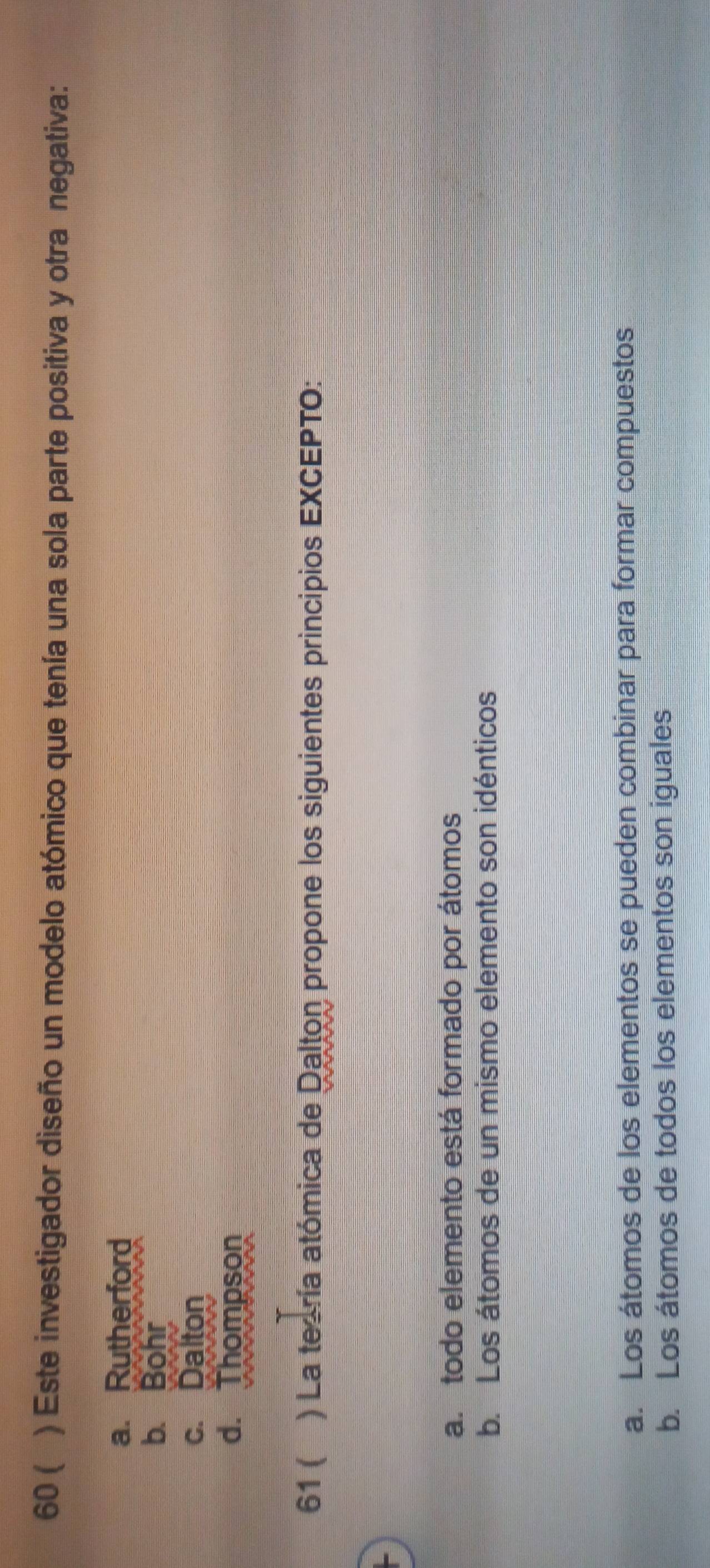 60 ( a ) Este investigador diseño un modelo atómico que tenía una sola parte positiva y otra negativa:
a. Rutherford
b. Bohr
c. Dalton
d. Thompson
61 ( ) La teoría atómica de Dalton propone los siguientes principios EXCEPTO:
a. todo elemento está formado por átomos
b. Los átomos de un mismo elemento son idénticos
a. Los átomos de los elementos se pueden combinar para formar compuestos
b. Los átomos de todos los elementos son iguales