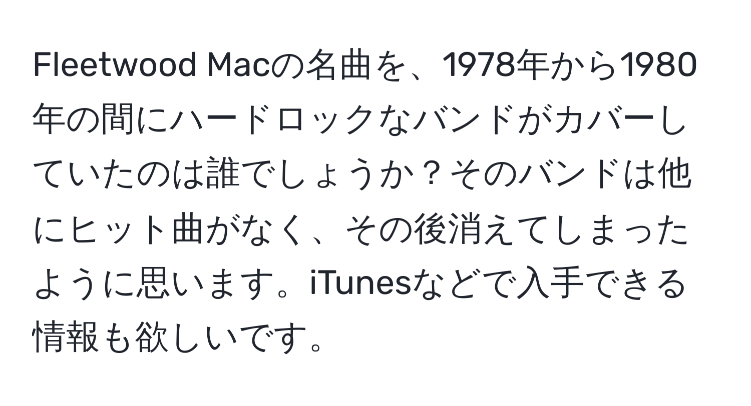 Fleetwood Macの名曲を、1978年から1980年の間にハードロックなバンドがカバーしていたのは誰でしょうか？そのバンドは他にヒット曲がなく、その後消えてしまったように思います。iTunesなどで入手できる情報も欲しいです。