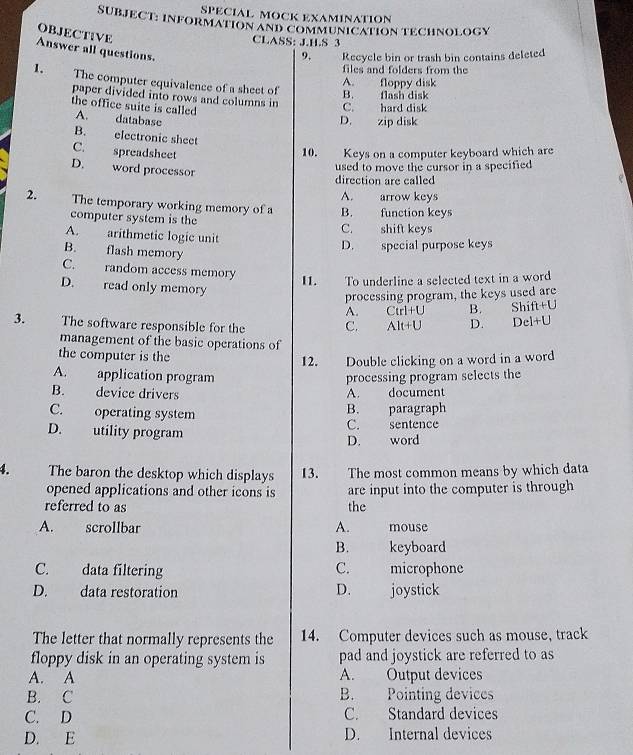 SPECIAL MOCK EXAMINATION
SUBJECT: INFORMATION AND COMMUNICATION TECHNOLOGY
OBJECT¡VE
CLASS: J.H.S 3
Answer all questions.
9, Recycle bin or trash bin contains deleted
files and folders from the
1. The computer equivalence of a sheet of
A. floppy disk
B. flash disk
paper divided into rows and columns in C. hard disk
the office suite is called
A. database
D. zip disk
B. electronic sheet
C. spreadsheet
10. Keys on a computer keyboard which are
D. word processor
used to move the cursor in a specified 
direction are called
A. arrow keys
2. The temporary working memory of a B. function keys
computer system is the
A. arithmetic logic unit C. shift keys
B. flash memory
D. special purpose keys
C. random access memory
11. To underline a selected text in a word
D. read only memory B. Shift+U
processing program, the keys used are
A. Ctrl+U
3. The software responsible for the C. Alt+U D. Dcl+U
management of the basic operations of
the computer is the
12. Double clicking on a word in a word
A. application program processing program selects the
B. device drivers A. document
C. operating system B. paragraph
D. utility program C. sentence
D. word
4. The baron the desktop which displays I3. The most common means by which data
opened applications and other icons is are input into the computer is through
referred to as the
A. scrollbar A. mouse
B. keyboard
C. data filtering C. microphone
D. data restoration D. joystick
The letter that normally represents the 14. Computer devices such as mouse, track
floppy disk in an operating system is pad and joystick are referred to as
A. A A. Output devices
B. C B. Pointing devices
C. D C. Standard devices
D. E D. Internal devices