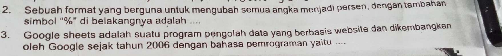 Sebuah format yang berguna untuk mengubah semua angka menjadi persen, dengan tambahan 
simbol “ % ” di belakangnya adalah .... 
3. Google sheets adalah suatu program pengolah data yang berbasis website dan dikembangkan 
oleh Google sejak tahun 2006 dengan bahasa pemrograman yaitu ....