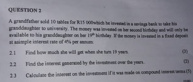 A grandfather sold 10 tables for R15 000which he invested in a savings bank to take his 
granddaughter to university. The money was invested on her second birthday and will only be 
available to his granddaughter on her 19^(th) birthday. If the money is invested in a fixed deposit 
at asimple interest rate of 4% per annum; 
2.1 Find how much she will get when she turn 19 years. (3) 
2.2 Find the interest generated by the investment over the years.. (2) 
2.3 Calculate the interest on the investment if it was made on compound interest terms.(5)