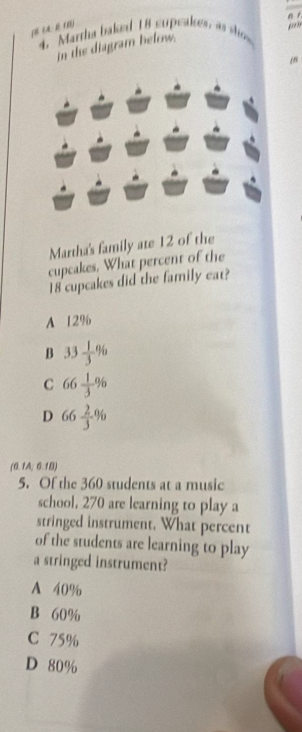 [θtA: B(6]
4. Martha baked 18 supeakes, as sis,
in the diagram below.
Martha's family ate 12 of the
cupcakes. What percent of the
18 cupcakes did the family eat?
A 12%
B 33 1/3 %
C 66 1/3 %
D 66 2/3 %
(0.1A,6.1B) 
5. Of the 360 students at a music
school, 270 are learning to play a
stringed instrument. What percent
of the students are learning to play
a stringed instrument?
A 40%
B 60%
C 75%
D 80%