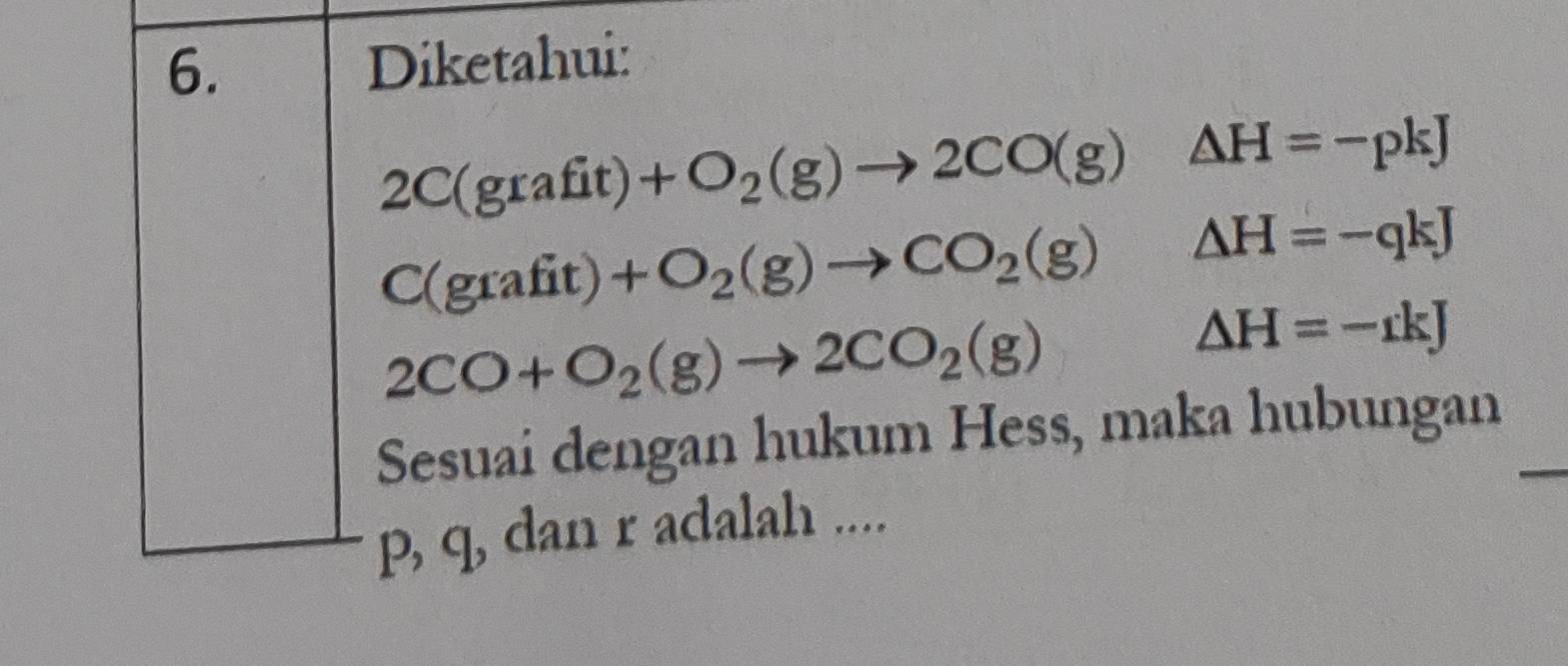 Diketahui: 
2C(graf it)+O_2(g)to 2CO(g)△ H=-pkJ
C(grafit) +O_2(g)to CO_2(g)△ H=-qkJ
2CO+O_2(g)to 2CO_2(g)
△ H=-rkJ
Sesuai dengan hukum Hess, maka hubungan
p, q, dan r adalah ....