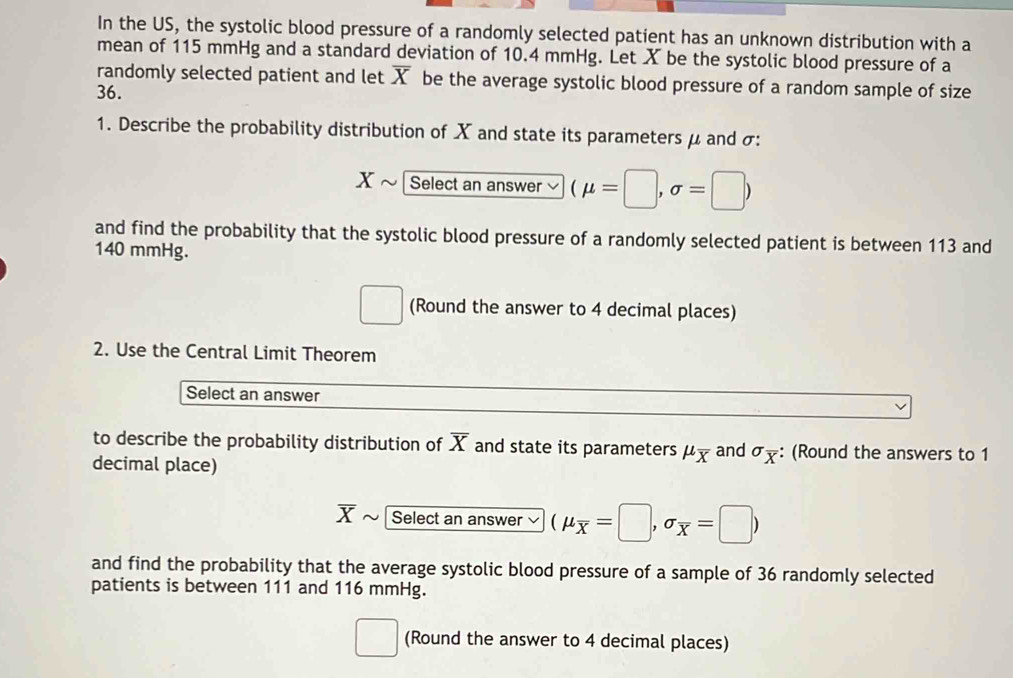 In the US, the systolic blood pressure of a randomly selected patient has an unknown distribution with a 
mean of 115 mmHg and a standard deviation of 10.4 mmHg. Let X be the systolic blood pressure of a 
randomly selected patient and let overline X be the average systolic blood pressure of a random sample of size
36. 
1. Describe the probability distribution of X and state its parameters μ and σ :
X Select an answer (mu =□ ,sigma =□ )
and find the probability that the systolic blood pressure of a randomly selected patient is between 113 and
140 mmHg.
□ □ (Round the answer to 4 decimal places) 
2. Use the Central Limit Theorem 
Select an answer 
to describe the probability distribution of overline X and state its parameters mu _overline X
decimal place) and sigma _overline x : (Round the answers to 1
overline X Select an answer (mu _overline x=□ ,sigma _overline x=□ )
and find the probability that the average systolic blood pressure of a sample of 36 randomly selected 
patients is between 111 and 116 mmHg. 
(Round the answer to 4 decimal places)