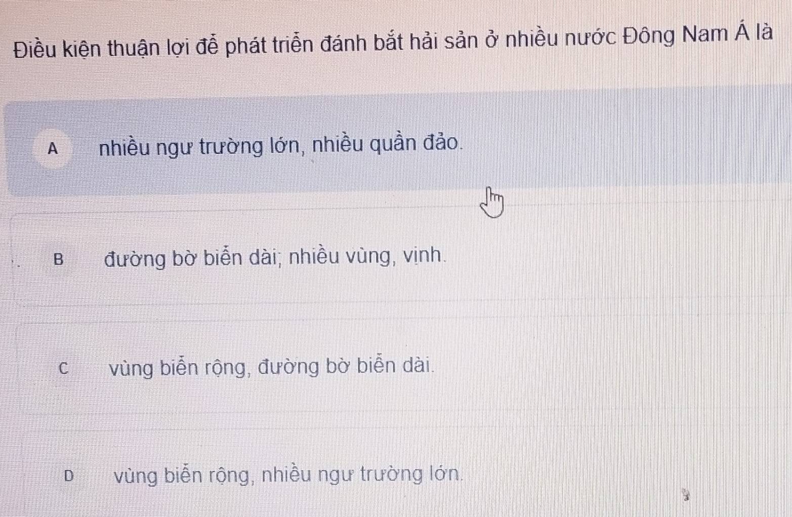 Điều kiện thuận lợi đễ phát triển đánh bắt hải sản ở nhiều nước Đông Nam hat A là
A nhiều ngư trường lớn, nhiều quần đảo.
B đường bờ biển dài; nhiều vùng, vịnh.
Cí£ vùng biễn rộng, đường bờ biễn dài.
D vùng biễn rộng, nhiều ngư trường lớn.