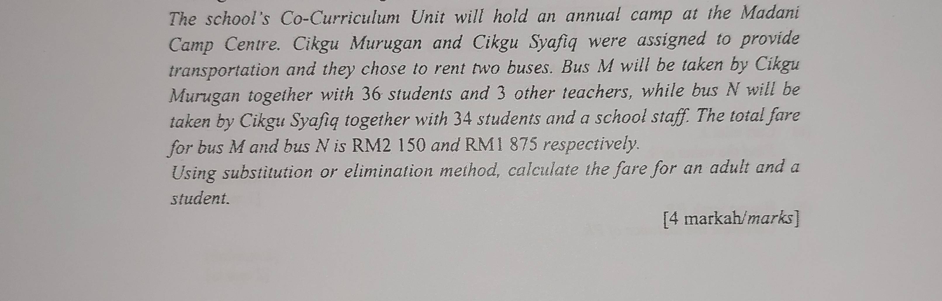 The school's Co-Curriculum Unit will hold an annual camp at the Madani 
Camp Centre. Cikgu Murugan and Cikgu Syafiq were assigned to provide 
transportation and they chose to rent two buses. Bus M will be taken by Cikgu 
Murugan together with 36 students and 3 other teachers, while bus N will be 
taken by Cikgu Syafiq together with 34 students and a school staff. The total fare 
for bus M and bus N is RM2 150 and RM1 875 respectively. 
Using substitution or elimination method, calculate the fare for an adult and a 
student. 
[4 markah/marks]