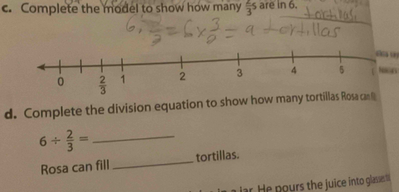 Complete the model to show how many  2/3 s are in 6.
88 6
d. Complete the division equation to show how many tortillas Rosa can f
_ 6/  2/3 =
Rosa can fill _tortillas.
ar. He pours the juice into glasses ta