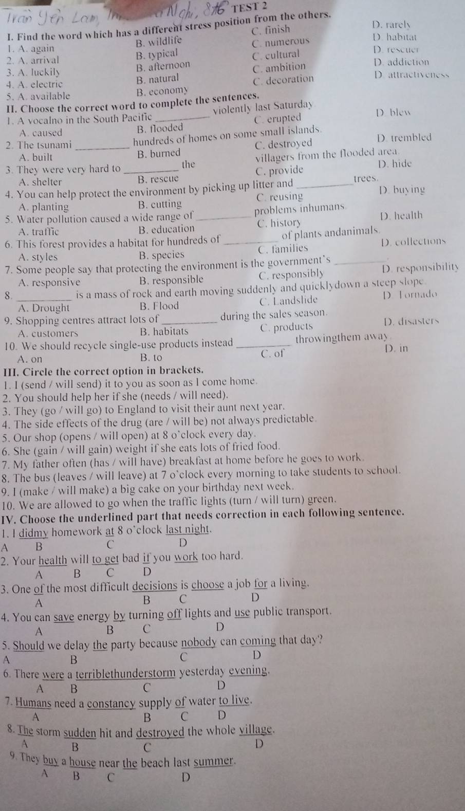 Find the word which has a different stress position from the others.
C. finish
D. rarely
B. wildlife
D. habitat
C. numerous
1. A. again D. rescuer
B. typical
B. afternoon C. cultural
2. A. arrival D. addiction
3. A. luckily D. attractiveness
4. A. electric
B. natural C. ambition
5. A. available B. economy C. decoration
II. Choose the correct word to complete the sentences.
A. caused B. flooded C. erupted
D. blew
1. A vocalno in the South Pacific _violently last Saturday
hundreds of homes on some small islands.
2. The tsunami _C. destroyed D. trembled
A. built B. burned
3. They were very hard to _the villagers from the flooded area
D. hide
A. shelter B. rescue C. provide
4. You can help protect the environment by picking up litter and _trees D. buying
A. planting B. cutting C. reusing
5. Water pollution caused a wide range of _problems inhumans D. health
A. traffic B. education C. history
of plants andanimals.
6. This forest provides a habitat for hundreds of _D. collections
A. styles B. species C. families
7. Some people say that protecting the environment is the government’s_
.
A. responsive B. responsible C. responsibly D. responsibility
is a mass of rock and earth moving suddenly and quicklydown a steep slope
8._ D. Tornado
A. Drought B. Flood C. Landslide
9. Shopping centres attract lots of_ during the sales season.
A. customers B. habitats C. products D. disasters
10. We should recycle single-use products instead_ throwingthem away D. in
A. on B. to C. of
III. Circle the correct option in brackets.
1. I (send / will send) it to you as soon as I come home.
2, You should help her if she (needs / will need).
3. They (go / will go) to England to visit their aunt next year.
4. The side effects of the drug (are / will be) not always predictable
5. Our shop (opens / will open) at 8 o*clock every day.
6. She (gain / will gain) weight if she eats lots of fried food.
7. My father often (has / will have) breakfast at home before he goes to work.
8. The bus (leaves / will leave) at 7 o'clock every morning to take students to school.
9. I (make / will make) a big cake on your birthday next week.
10. We are allowed to go when the traffic lights (turn / will turn) green.
IV. Choose the underlined part that needs correction in each following sentence.
1. I didmy homework at 8 o'clock last night.
A  B C D
2. Your health will to get bad if you work too hard.
A B C D
3. One of the most difficult decisions is choose a job for a living.
D
A
B C
4. You can save energy by turning off lights and use public transport.
A
B C
D
5. Should we delay the party because nobody can coming that day?
A
B
C
D
6. There were a terriblethunderstorm yesterday evening.
A B
C
D
7. Humans need a constancy supply of water to live.
A
B C D
8. The storm sudden hit and destroyed the whole village.
A B
C
D
9. They buy a house near the beach last summer.
A B C D