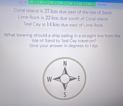 5A X 58 5C √ 5D √ 5E 5F 5G √ 5H Summary 
Coral Island is 27 km due east of the Isle of Sand. 
Lime Rock is 22 km due south of Coral Island. 
Teal Cay is 14 km due east of Lime Rock. 
What bearing should a ship sailing in a straight line from the 
Isle of Sand to Teal Cay travel on? 
Give your answer in degrees to 1 d.p.