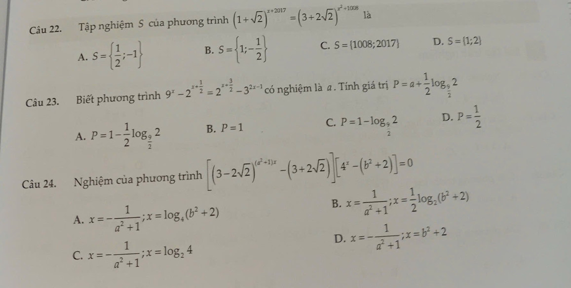 Tập nghiệm S của phương trình (1+sqrt(2))^x+2017=(3+2sqrt(2))^x^2+1008 là
A. S=  1/2 ;-1
B. S= 1;- 1/2  C. S= 1008;2017 D. S= 1;2
Câu 23. Biết phương trình 9^x-2^(x+frac 1)2=2^(x+frac 3)2-3^(2x-1) có nghiệm là a . Tính giá trị P=a+ 1/2 log _ 9/2 2
A. P=1- 1/2 log _ 9/2 2 B. P=1
C. P=1-log _ 9/2 2
D. P= 1/2 
Câu 24. Nghiệm của phương trình [(3-2sqrt(2))^(a^2+1)x-(3+2sqrt(2))][4^x-(b^2+2)]=0
A. x=- 1/a^2+1 ; x=log _4(b^2+2)
B. x= 1/a^2+1 ; x= 1/2 log _2(b^2+2)
D. x=- 1/a^2+1 ; x=b^2+2
C. x=- 1/a^2+1 ;x=log _24