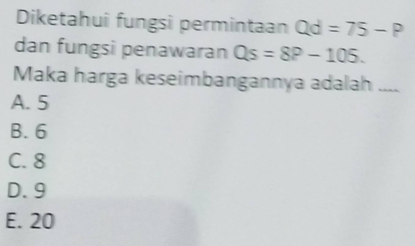 Diketahui fungsi permintaan Qd=75-P
dan fungsi penawaran Qs=8P-105. 
Maka harga keseimbangannya adalah
A. 5
B. 6
C. 8
D. 9
E. 20