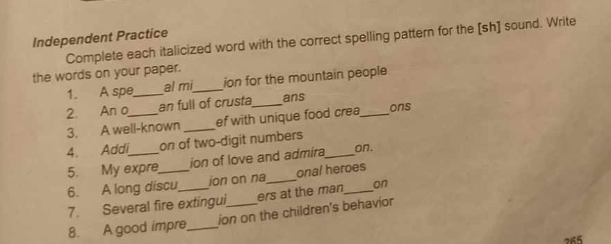 Independent Practice Complete each italicized word with the correct spelling pattern for the [sh] sound. Write 
the words on your paper. 
1. A spe_ al mi_ ion for the mountain people 
2. An o_ an full of crusta_ ans _ons 
3. A well-known _ef with unique food crea 
4. Addi_ on of two-digit numbers_ 
5. My expre ion of love and admira on. 
6. A long discu ion on na_ onal heroes 
7. Several fire extingui, ers at the man_ on 
8. A good impre_ ion on the children's behavior
265