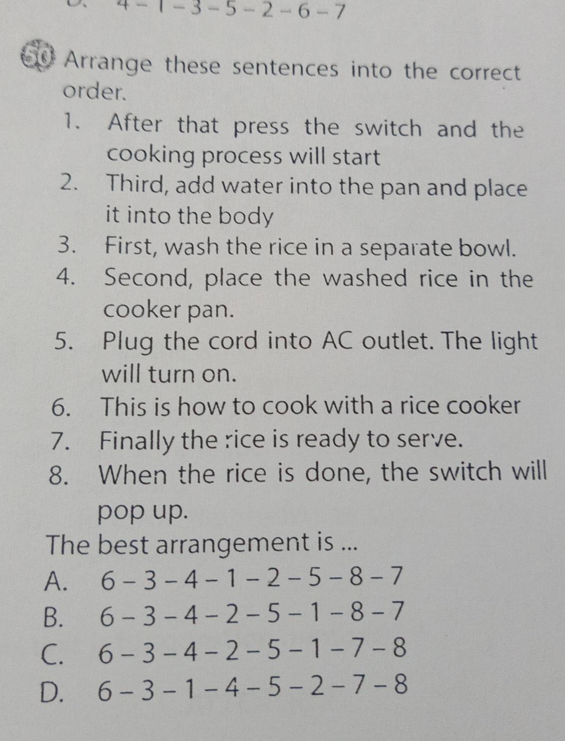 4 - 1 - 3 - 5 - 2 -6 - 7
Arrange these sentences into the correct
order.
1. After that press the switch and the
cooking process will start
2. Third, add water into the pan and place
it into the body .
3. First, wash the rice in a separate bowl.
4. Second, place the washed rice in the
cooker pan.
5. Plug the cord into AC outlet. The light
will turn on.
6. This is how to cook with a rice cooker
7. Finally the rice is ready to serve.
8. When the rice is done, the switch will
pop up.
The best arrangement is ...
A. 6-3-4-1-2-5-8-7
B. 6-3-4-2-5-1-8-7
C. 6-3-4-2-5-1-7-8
D. 6-3-1-4-5-2-7-8