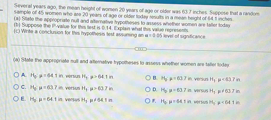 Several years ago, the mean height of women 20 years of age or older was 63.7 inches. Suppose that a random
sample of 45 women who are 20 years of age or older today results in a mean height of 64.1 inches.
(a) State the appropriate null and alternative hypotheses to assess whether women are taller today.
(b) Suppose the P -value for this test is 0.14. Explain what this value represents.
(c) Write a conclusion for this hypothesis test assuming an alpha =0.05 level of significance.
(a) State the appropriate null and alternative hypotheses to assess whether women are taller today.
A. H_0:mu =64.1in versus H_1:mu >64.1in. B. H_0:mu =63.7in. versus H_1:mu <63.7in.
C. H_0:mu =63.7in. versus H_1:mu >63.7in. H_0:mu =63.7in. versus H_1:mu != 63.7in.
D.
E. H_0:mu =64.1in. versus H_1:mu != 64.1in. F. H_0:mu =64.1 in. versus H_1:mu <64.1in