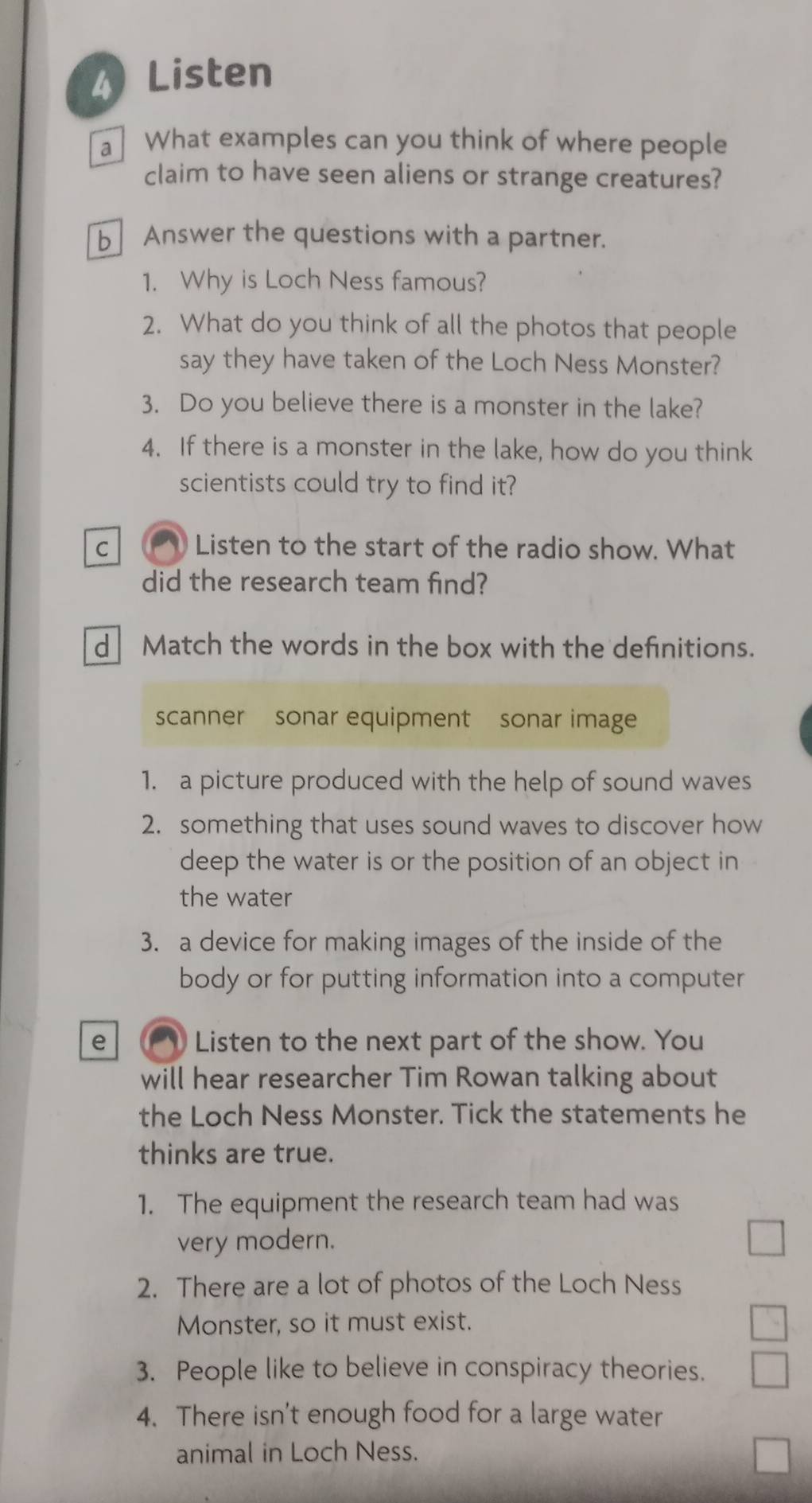 Listen 
a What examples can you think of where people 
claim to have seen aliens or strange creatures? 
b Answer the questions with a partner. 
1. Why is Loch Ness famous? 
2. What do you think of all the photos that people 
say they have taken of the Loch Ness Monster? 
3. Do you believe there is a monster in the lake? 
4. If there is a monster in the lake, how do you think 
scientists could try to find it? 
C a Listen to the start of the radio show. What 
did the research team find? 
d Match the words in the box with the definitions. 
scanner sonar equipment sonar image 
1. a picture produced with the help of sound waves 
2. something that uses sound waves to discover how 
deep the water is or the position of an object in 
the water 
3. a device for making images of the inside of the 
body or for putting information into a computer 
e Listen to the next part of the show. You 
will hear researcher Tim Rowan talking about 
the Loch Ness Monster. Tick the statements he 
thinks are true. 
1. The equipment the research team had was 
very modern. 
2. There are a lot of photos of the Loch Ness 
Monster, so it must exist. 
3. People like to believe in conspiracy theories. 
4. There isn't enough food for a large water 
animal in Loch Ness.