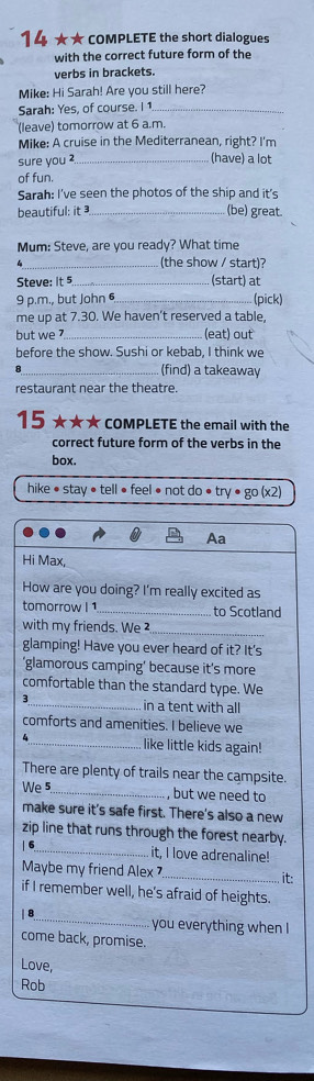 14 ★★COMPLETE the short dialogues 
with the correct future form of the 
verbs in brackets. 
Mike: Hi Sarah! Are you still here? 
Sarah: Yes, of course. I 1_ 
(leave) tomorrow at 6 a.m. 
Mike: A cruise in the Mediterranean, right? I'm 
sure you _(have) a lot 
of fun. 
Sarah: I've seen the photos of the ship and it's 
beautiful: it _(be) great 
Mum: Steve, are you ready? What time 
(the show / start)? 
Steve: it 5 _(start) at 
9 p.m., but John 6 _(pick) 
me up at 7.30. We haven't reserved a table, 
but we 7_ (eat) out 
before the show. Sushi or kebab, I think we 
(find) a takeaway 
restaurant near the theatre. 
15 ★★★ COMPLETE the email with the 
correct future form of the verbs in the 
box. 
hike • stay • tell ● feel ● not do ● try · 80(x2)
Aa 
Hi Max, 
How are you doing? I'm really excited as 
tomorrow l1 _to Scotland 
with my friends. We ² 
_ 
glamping! Have you ever heard of it? It's 
‘glamorous camping’ because it’s more 
comfortable than the standard type. We 
3_ in a tent with all 
comforts and amenities. I believe we 
_like little kids again! 
There are plenty of trails near the campsite. 
We 5_ , but we need to 
make sure it's safe first. There's also a new 
zip line that runs through the forest nearby. 
|6_ it, I love adrenaline! 
Maybe my friend Alex _. it: 
if I remember well, he's afraid of heights. 
| 8 
_ you everything when 
come back, promise. 
Love 
Rob